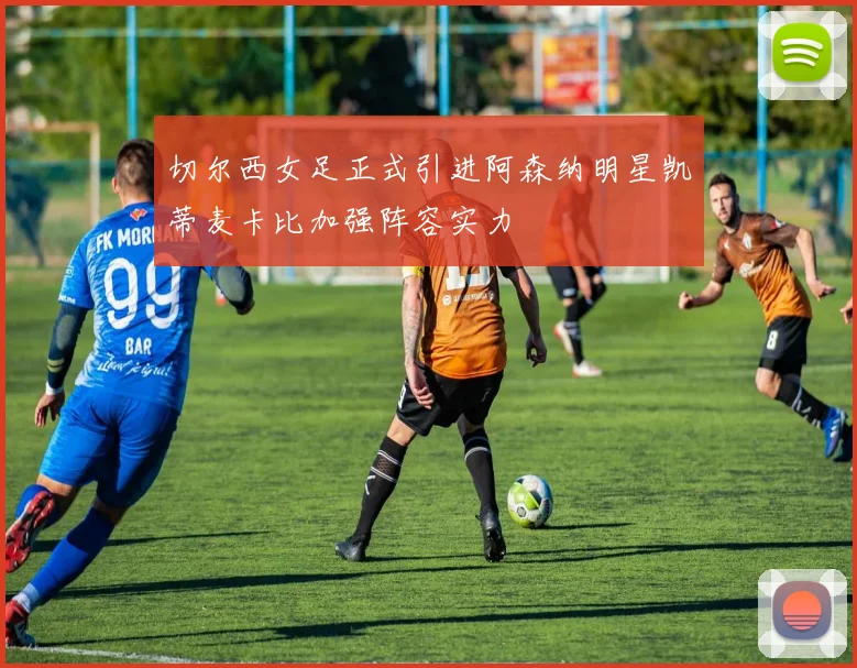 切尔西女足正式引进阿森纳明星凯蒂麦卡比加强阵容实力