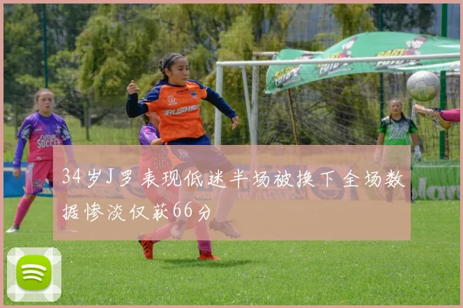 34岁J罗表现低迷半场被换下全场数据惨淡仅获66分
