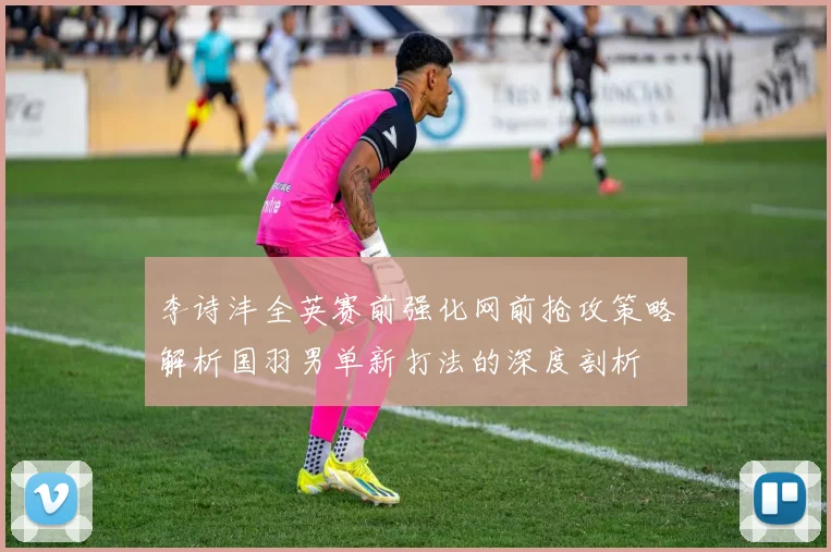 李诗沣全英赛前强化网前抢攻策略解析国羽男单新打法的深度剖析