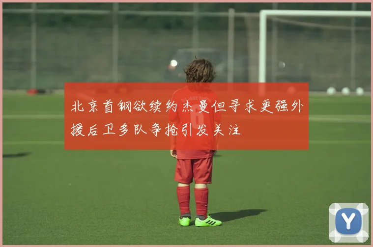 北京首钢欲续约杰曼但寻求更强外援后卫多队争抢引发关注