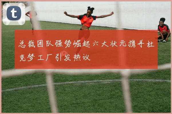 总裁团队强势崛起六大状元携手杜克梦工厂引发热议