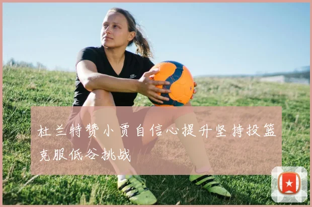 杜兰特赞小贾自信心提升坚持投篮克服低谷挑战