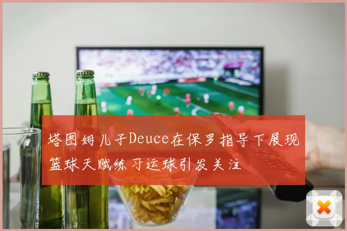 塔图姆儿子Deuce在保罗指导下展现篮球天赋练习运球引发关注