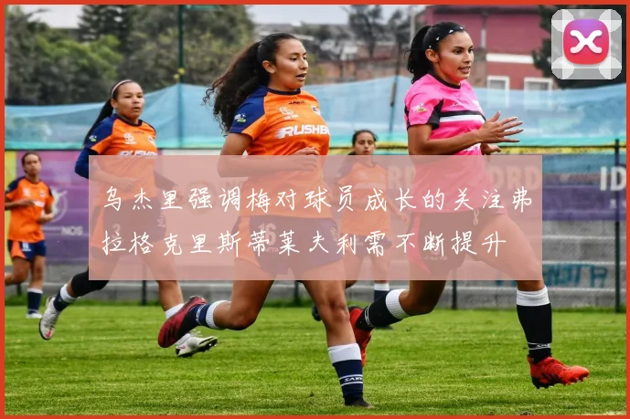 乌杰里强调梅对球员成长的关注弗拉格克里斯蒂莱夫利需不断提升