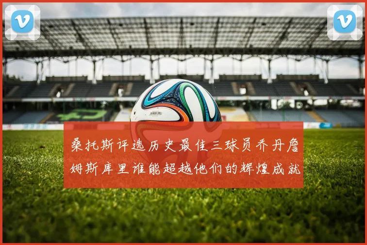 桑托斯评选历史最佳三球员乔丹詹姆斯库里谁能超越他们的辉煌成就