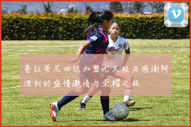 普拉蒂尼回忆加盟尤文经历感谢阿涅利的盛情邀请与荣耀之旅