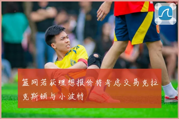 篮网若获理想报价将考虑交易克拉克斯顿与小波特
