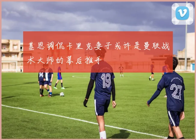 基恩调侃卡里克妻子或许是曼联战术大师的幕后推手