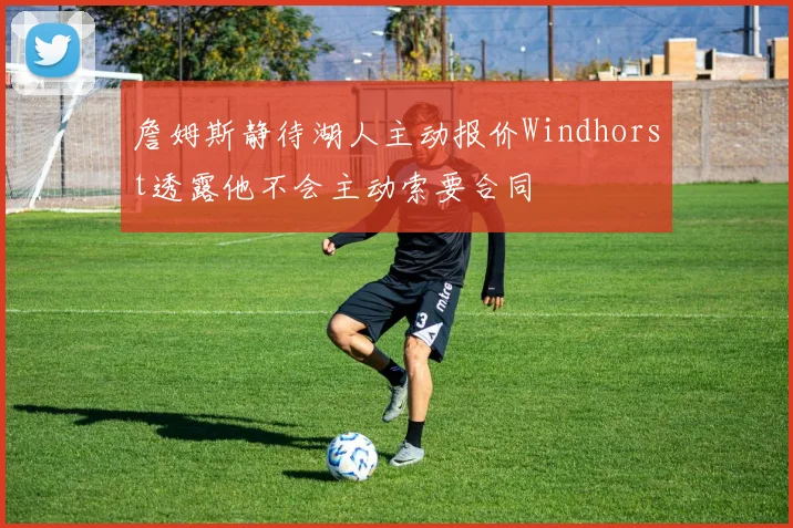 詹姆斯静待湖人主动报价Windhorst透露他不会主动索要合同