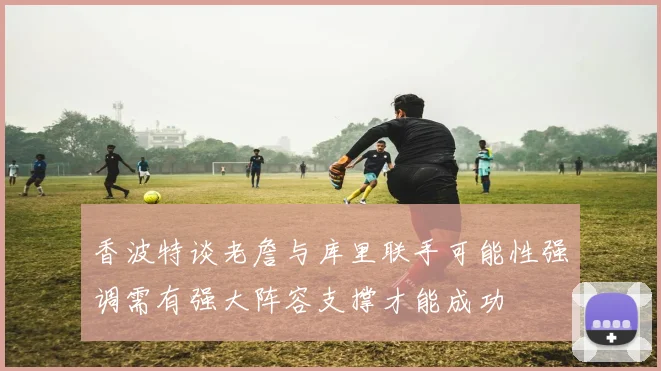 香波特谈老詹与库里联手可能性强调需有强大阵容支撑才能成功