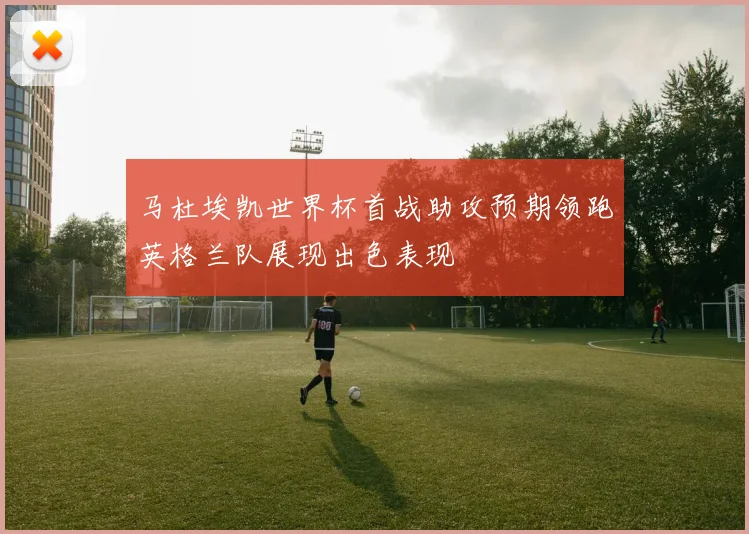 马杜埃凯世界杯首战助攻预期领跑英格兰队展现出色表现
