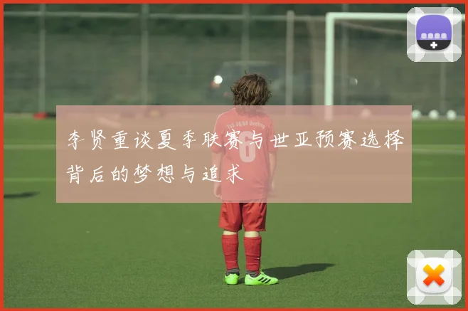 李贤重谈夏季联赛与世亚预赛选择背后的梦想与追求