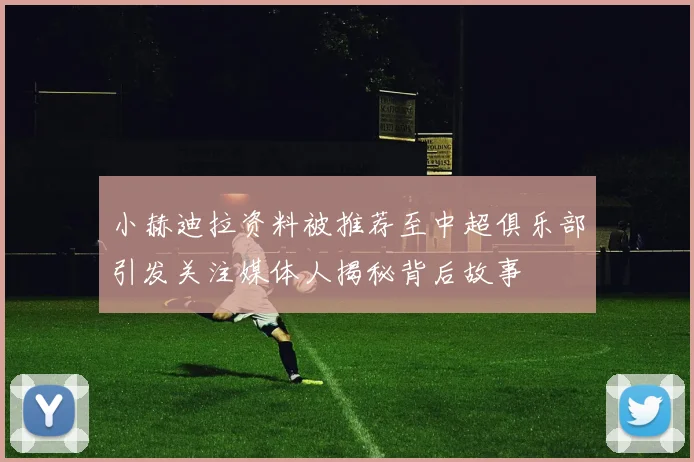 小赫迪拉资料被推荐至中超俱乐部引发关注媒体人揭秘背后故事