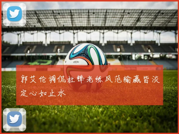 郭艾伦调侃杜锋老练风范输赢皆淡定心如止水