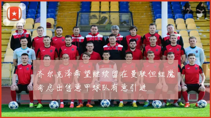 齐尔克泽希望继续留在曼联但红魔考虑出售意甲球队有意引进