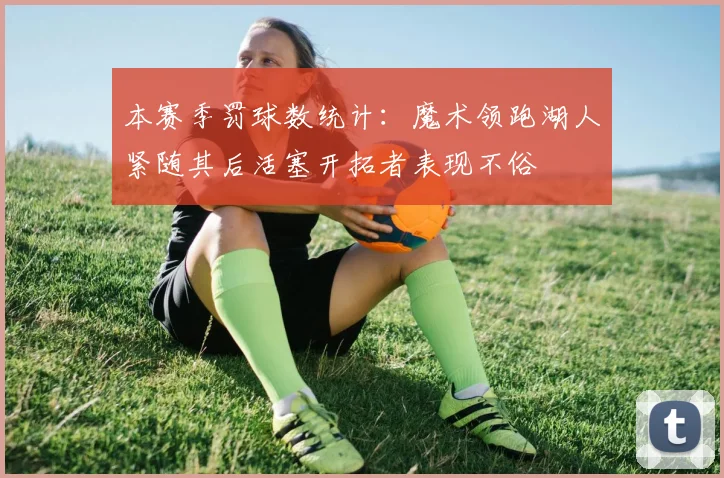 本赛季罚球数统计：魔术领跑湖人紧随其后活塞开拓者表现不俗