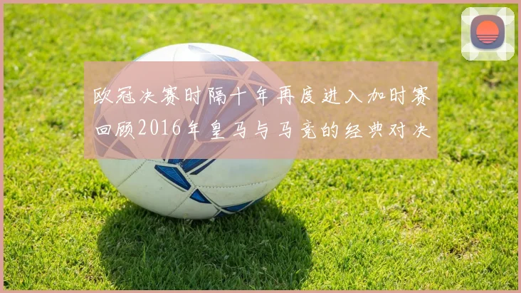 欧冠决赛时隔十年再度进入加时赛回顾2016年皇马与马竞的经典对决