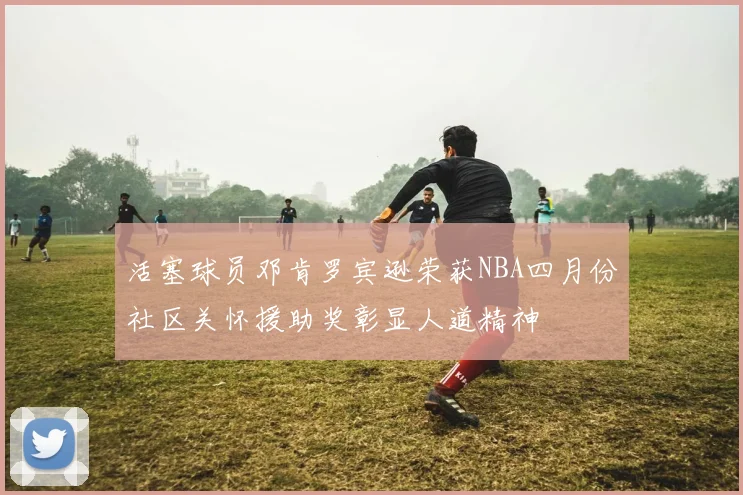 活塞球员邓肯罗宾逊荣获NBA四月份社区关怀援助奖彰显人道精神