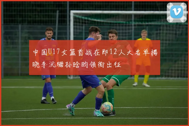 中国U17女篮首战在即12人大名单揭晓李沅珊孙晗昀领衔出征