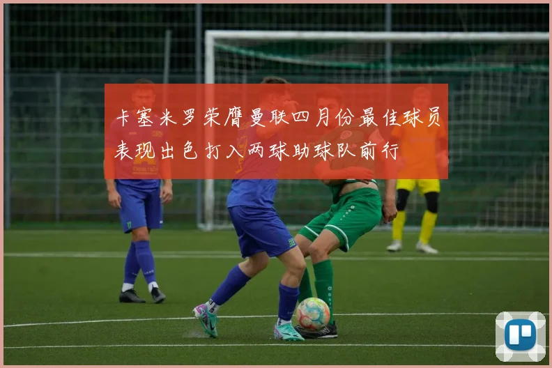 卡塞米罗荣膺曼联四月份最佳球员表现出色打入两球助球队前行