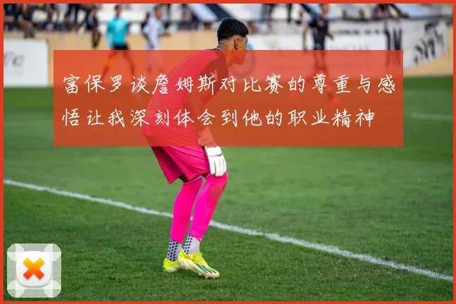 富保罗谈詹姆斯对比赛的尊重与感悟让我深刻体会到他的职业精神