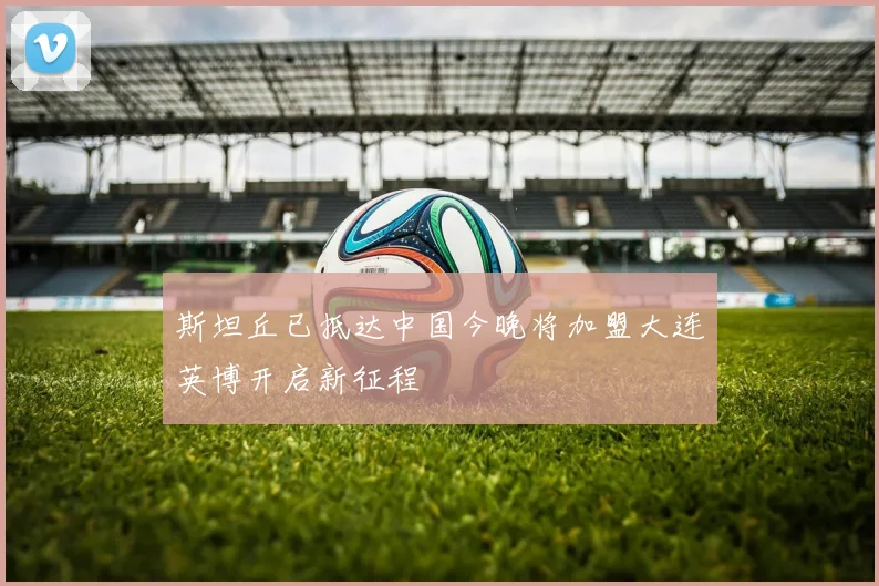 斯坦丘已抵达中国今晚将加盟大连英博开启新征程
