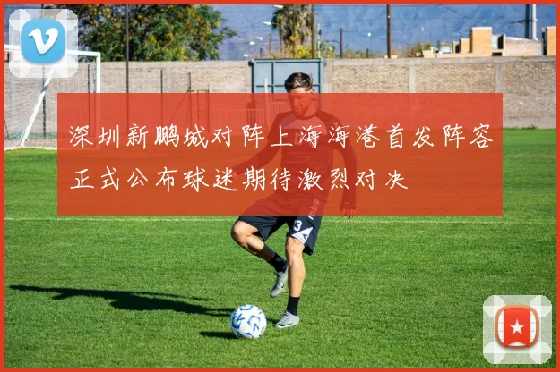 深圳新鹏城对阵上海海港首发阵容正式公布球迷期待激烈对决